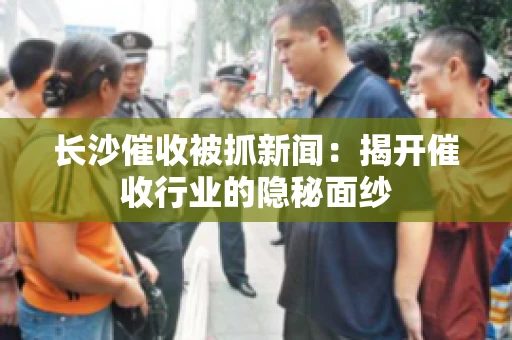 长沙催收被抓新闻：揭开催收行业的隐秘面纱