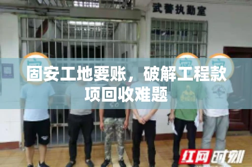 固安工地要账，破解工程款项回收难题