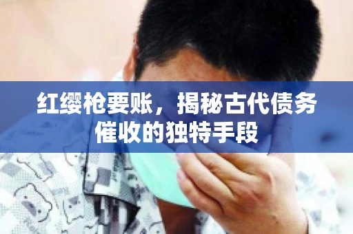 红缨枪要账，揭秘古代债务催收的独特手段