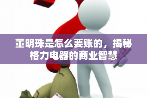 董明珠是怎么要账的,揭秘格力电器的商业智慧 董明珠是怎么要账的,揭秘格力电器的商业智慧