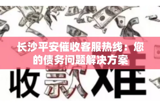 长沙平安催收客服热线：您的债务问题解决方案